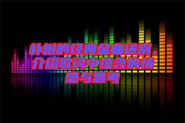 樸樹的經(jīng)典金曲送別，介紹歌詞中蘊(yùn)含的情感與思考