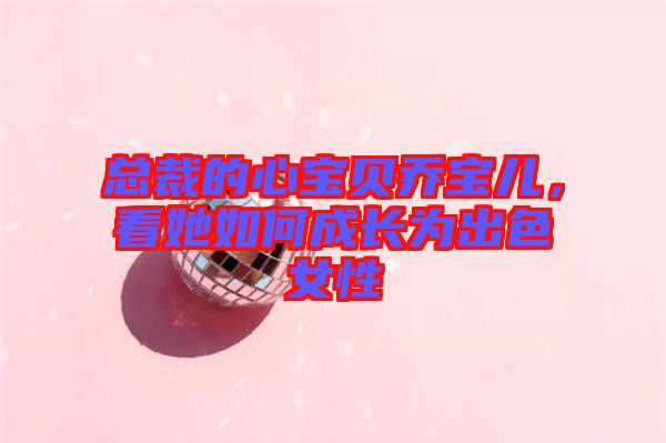 總裁的心寶貝喬寶兒，看她如何成長(zhǎng)為出色女性
