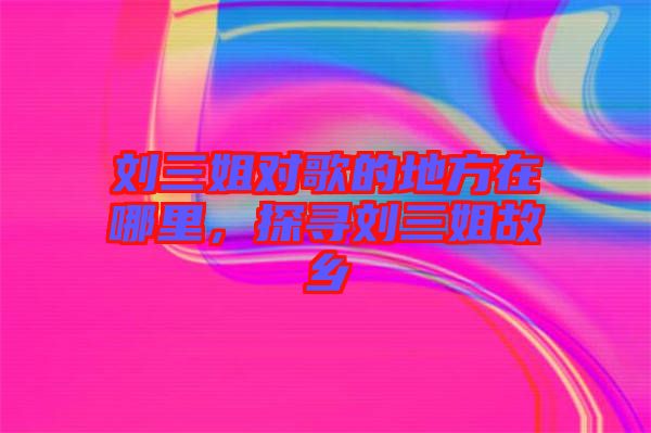 劉三姐對歌的地方在哪里，探尋劉三姐故鄉(xiāng)