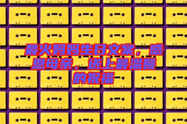 最火媽媽生日文案，感恩母親，送上最溫馨的祝福