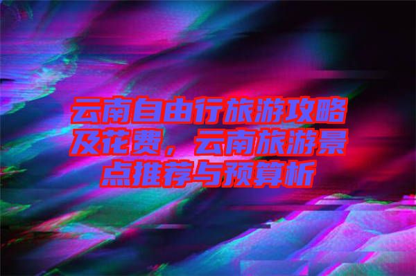 云南自由行旅游攻略及花費，云南旅游景點推薦與預(yù)算析