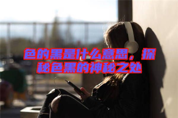 色的黑是什么意思，探秘色黑的神秘之處