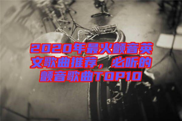 2020年最火顫音英文歌曲推薦，必聽的顫音歌曲TOP10
