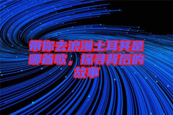帶你去浪漫土耳其是哪首歌，探尋背后的故事