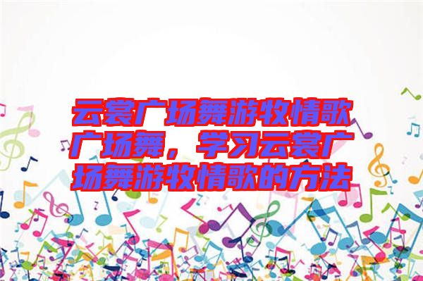 云裳廣場舞游牧情歌廣場舞，學(xué)習(xí)云裳廣場舞游牧情歌的方法