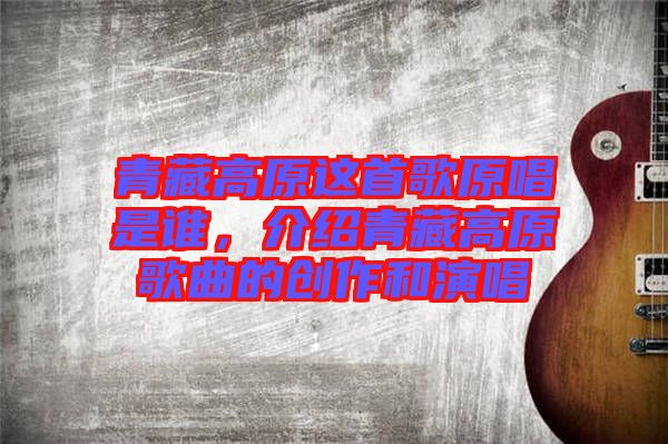 青藏高原這首歌原唱是誰，介紹青藏高原歌曲的創(chuàng)作和演唱
