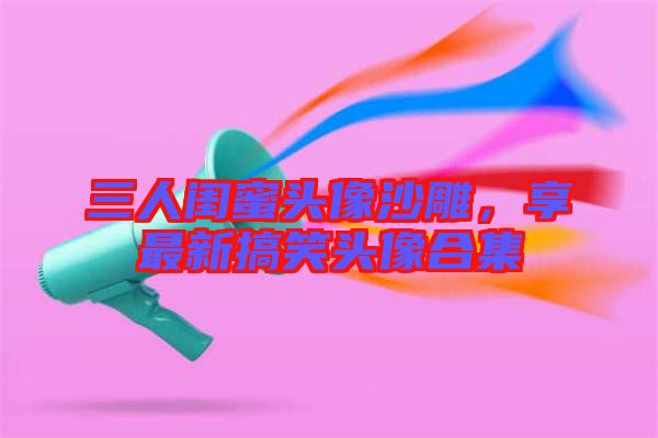 三人閨蜜頭像沙雕，享最新搞笑頭像合集