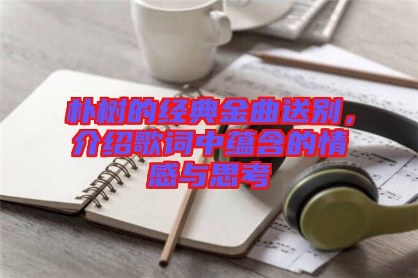 樸樹的經(jīng)典金曲送別，介紹歌詞中蘊(yùn)含的情感與思考