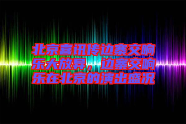 北京喜訊傳邊寨交響樂大放異，邊寨交響樂在北京的演出盛況