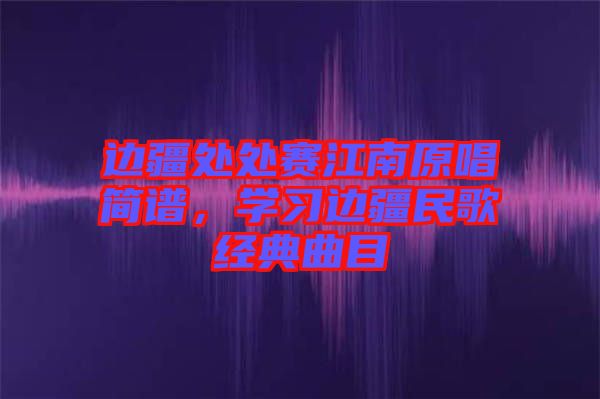 邊疆處處賽江南原唱簡(jiǎn)譜，學(xué)習(xí)邊疆民歌經(jīng)典曲目