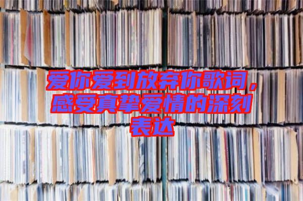 愛你愛到放棄你歌詞，感受真摯愛情的深刻表達