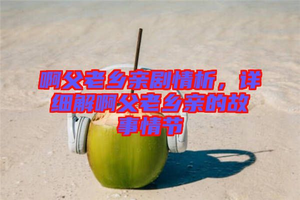 啊父老鄉(xiāng)親劇情析，詳細(xì)解啊父老鄉(xiāng)親的故事情節(jié)