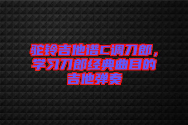 駝鈴吉他譜C調(diào)刀郎，學習刀郎經(jīng)典曲目的吉他彈奏