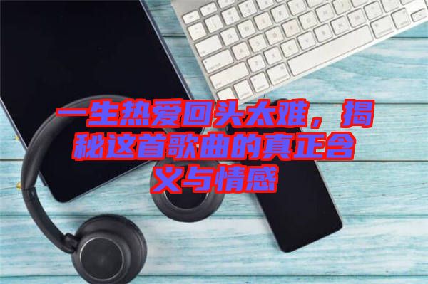一生熱愛回頭太難，揭秘這首歌曲的真正含義與情感