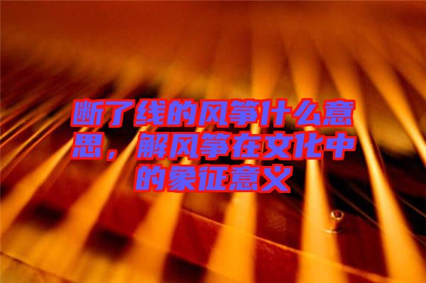 斷了線的風(fēng)箏什么意思，解風(fēng)箏在文化中的象征意義