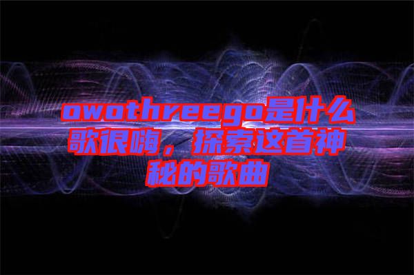 owothreego是什么歌很嗨，探索這首神秘的歌曲