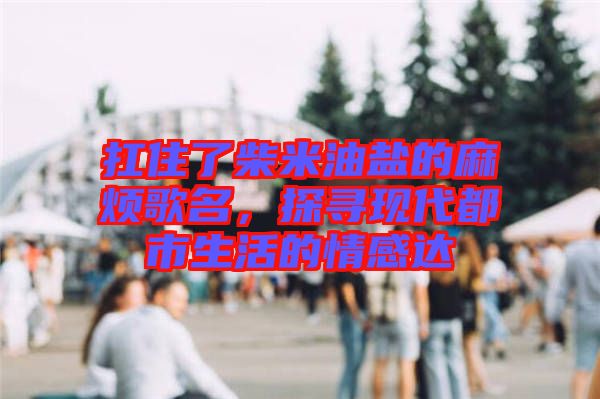 扛住了柴米油鹽的麻煩歌名，探尋現(xiàn)代都市生活的情感達(dá)
