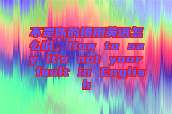 不是你的錯(cuò)用英語(yǔ)怎么說(shuō)，How to say It's not your fault in English