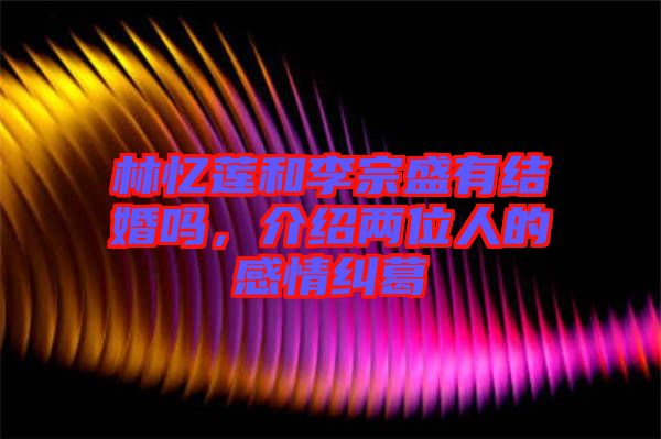 林憶蓮和李宗盛有結(jié)婚嗎，介紹兩位人的感情糾葛