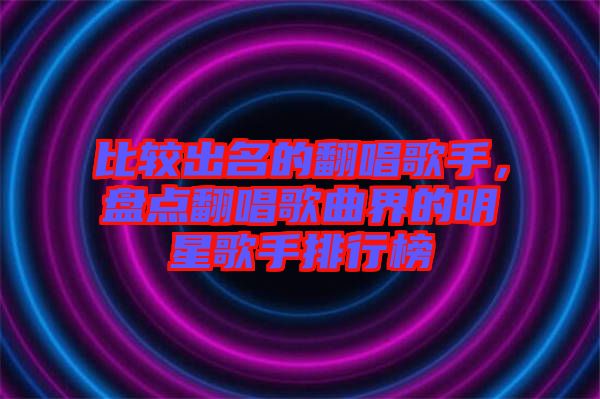 比較出名的翻唱歌手，盤點翻唱歌曲界的明星歌手排行榜
