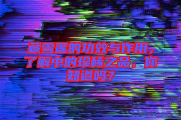 藏雪蓮的功效與作用，了解中的珍稀之品，你知道嗎？