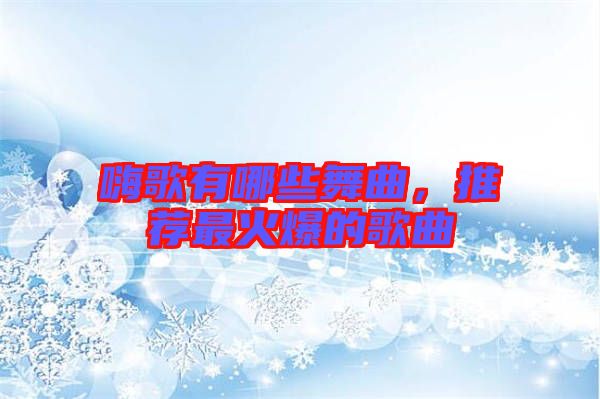 嗨歌有哪些舞曲，推薦最火爆的歌曲