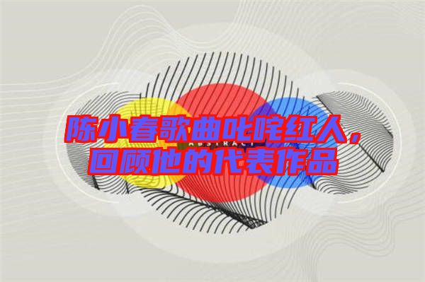 陳小春歌曲叱咤紅人，回顧他的代表作品