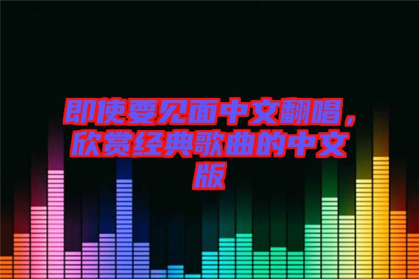 即使要見(jiàn)面中文翻唱，欣賞經(jīng)典歌曲的中文版