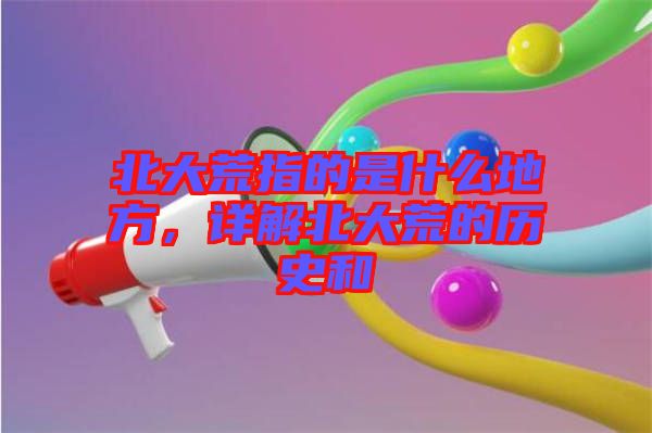 北大荒指的是什么地方，詳解北大荒的歷史和