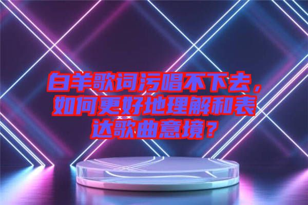 白羊歌詞污唱不下去，如何更好地理解和表達(dá)歌曲意境？