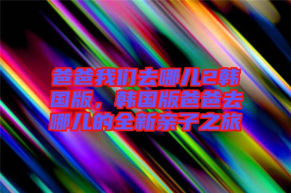爸爸我們?nèi)ツ膬?韓國版，韓國版爸爸去哪兒的全新親子之旅