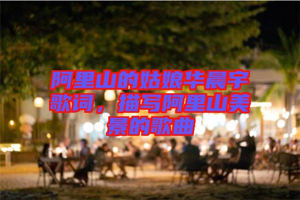 阿里山的姑娘華晨宇歌詞，描寫阿里山美景的歌曲