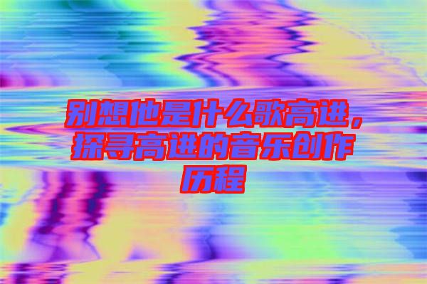 別想他是什么歌高進(jìn)，探尋高進(jìn)的音樂(lè)創(chuàng)作歷程
