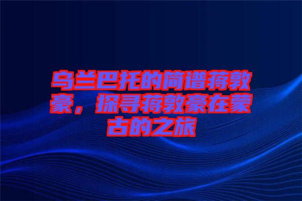 烏蘭巴托的簡譜蔣敦豪，探尋蔣敦豪在蒙古的之旅