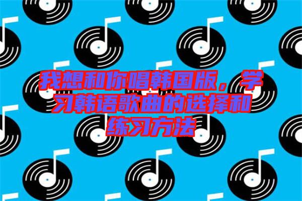 我想和你唱韓國(guó)版，學(xué)習(xí)韓語歌曲的選擇和練習(xí)方法