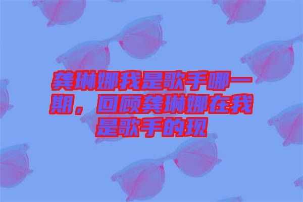 龔琳娜我是歌手哪一期，回顧龔琳娜在我是歌手的現(xiàn)