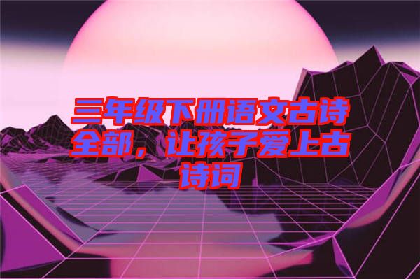 三年級(jí)下冊(cè)語(yǔ)文古詩(shī)全部，讓孩子愛(ài)上古詩(shī)詞