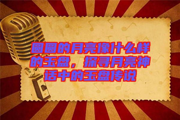 圓圓的月亮像什么樣的玉盤，探尋月亮神話中的玉盤傳說