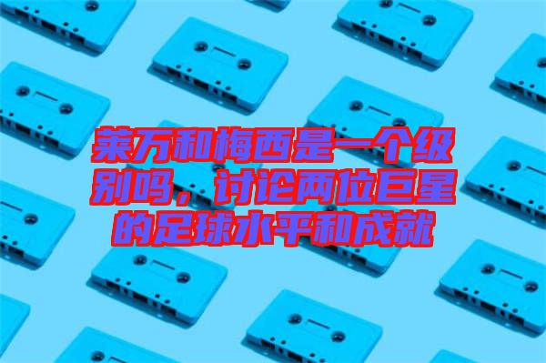 萊萬和梅西是一個(gè)級別嗎，討論兩位巨星的足球水平和成就