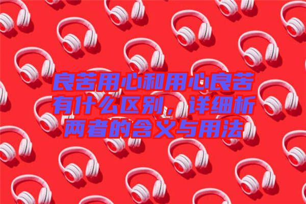 良苦用心和用心良苦有什么區(qū)別，詳細(xì)析兩者的含義與用法