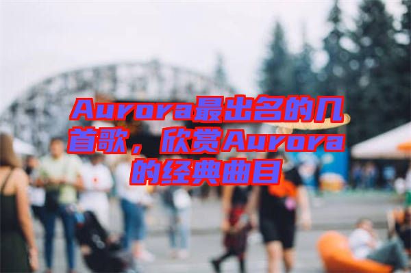 Aurora最出名的幾首歌，欣賞Aurora的經典曲目