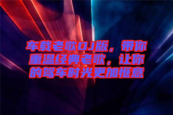 車載老歌DJ版，帶你重溫經典老歌，讓你的駕車時光更加愜意