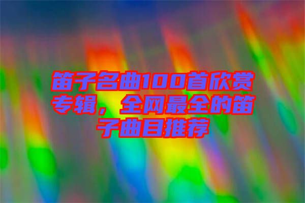 笛子名曲100首欣賞專輯，全網(wǎng)最全的笛子曲目推薦