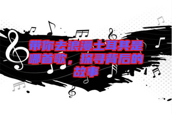 帶你去浪漫土耳其是哪首歌，探尋背后的故事
