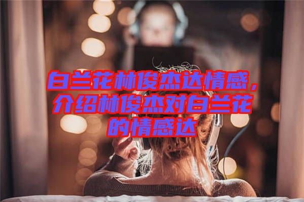 白蘭花林俊杰達情感，介紹林俊杰對白蘭花的情感達