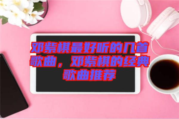 鄧紫棋最好聽的幾首歌曲，鄧紫棋的經(jīng)典歌曲推薦