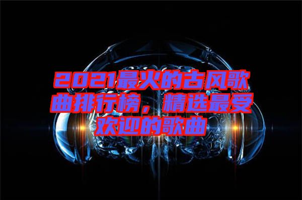 2021最火的古風歌曲排行榜，精選最受歡迎的歌曲