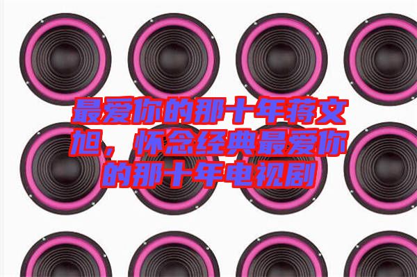 最愛(ài)你的那十年蔣文旭，懷念經(jīng)典最愛(ài)你的那十年電視劇
