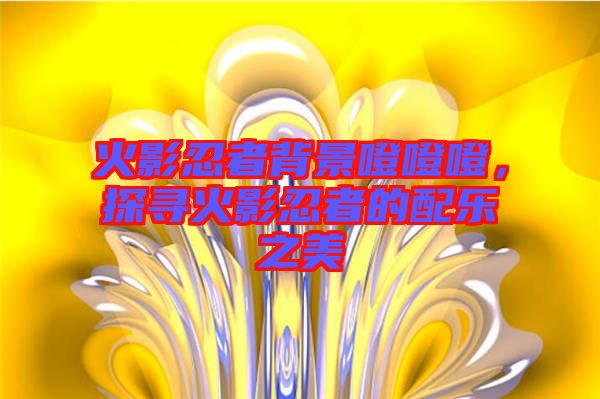 火影忍者背景噔噔噔，探尋火影忍者的配樂之美