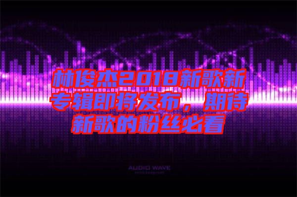 林俊杰2018新歌新專輯即將發(fā)布，期待新歌的粉絲必看